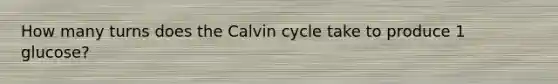 How many turns does the Calvin cycle take to produce 1 glucose?