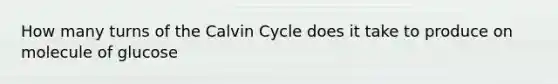 How many turns of the Calvin Cycle does it take to produce on molecule of glucose