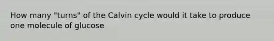 How many "turns" of the Calvin cycle would it take to produce one molecule of glucose