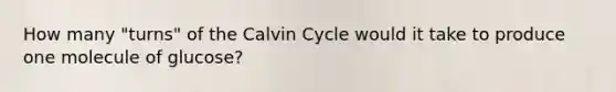 How many "turns" of the Calvin Cycle would it take to produce one molecule of glucose?