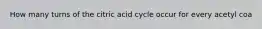 How many turns of the citric acid cycle occur for every acetyl coa