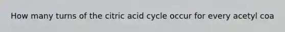 How many turns of the citric acid cycle occur for every acetyl coa