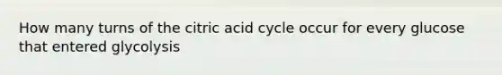 How many turns of the citric acid cycle occur for every glucose that entered glycolysis