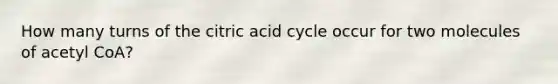 How many turns of the citric acid cycle occur for two molecules of acetyl CoA?