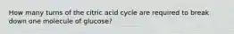 How many turns of the citric acid cycle are required to break down one molecule of glucose?