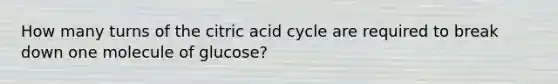 How many turns of the citric acid cycle are required to break down one molecule of glucose?