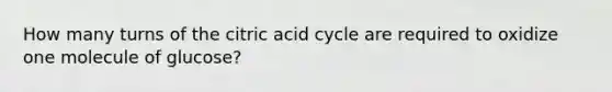 How many turns of the citric acid cycle are required to oxidize one molecule of glucose?