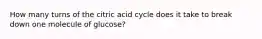 How many turns of the citric acid cycle does it take to break down one molecule of glucose?