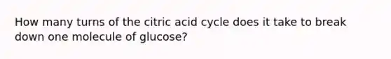 How many turns of the citric acid cycle does it take to break down one molecule of glucose?