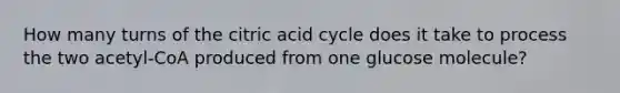 How many turns of the citric acid cycle does it take to process the two acetyl-CoA produced from one glucose molecule?