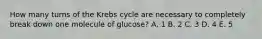 How many turns of the Krebs cycle are necessary to completely break down one molecule of glucose? A. 1 B. 2 C. 3 D. 4 E. 5