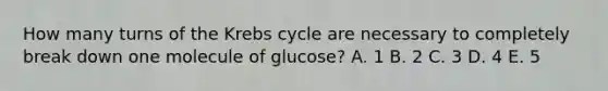 How many turns of the Krebs cycle are necessary to completely break down one molecule of glucose? A. 1 B. 2 C. 3 D. 4 E. 5