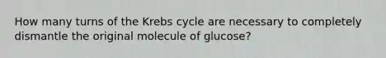 How many turns of the Krebs cycle are necessary to completely dismantle the original molecule of glucose?