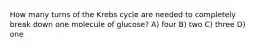 How many turns of the Krebs cycle are needed to completely break down one molecule of glucose? A) four B) two C) three D) one