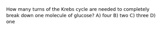 How many turns of the <a href='https://www.questionai.com/knowledge/kqfW58SNl2-krebs-cycle' class='anchor-knowledge'>krebs cycle</a> are needed to completely break down one molecule of glucose? A) four B) two C) three D) one