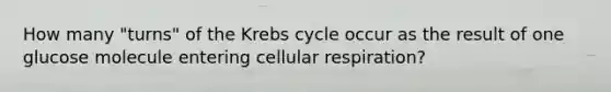 How many "turns" of the Krebs cycle occur as the result of one glucose molecule entering cellular respiration?