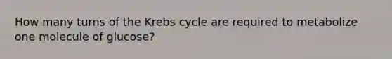 How many turns of the Krebs cycle are required to metabolize one molecule of glucose?