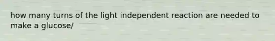 how many turns of the light independent reaction are needed to make a glucose/