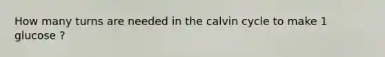 How many turns are needed in the calvin cycle to make 1 glucose ?