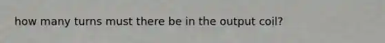 how many turns must there be in the output coil?