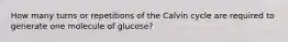 How many turns or repetitions of the Calvin cycle are required to generate one molecule of glucose?