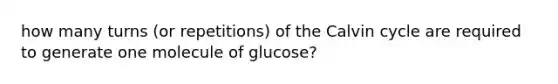 how many turns (or repetitions) of the Calvin cycle are required to generate one molecule of glucose?