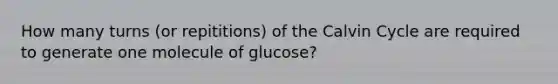 How many turns (or repititions) of the Calvin Cycle are required to generate one molecule of glucose?