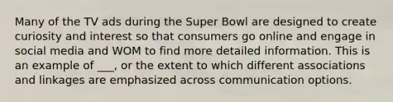 Many of the TV ads during the Super Bowl are designed to create curiosity and interest so that consumers go online and engage in social media and WOM to find more detailed information. This is an example of ___, or the extent to which different associations and linkages are emphasized across communication options.