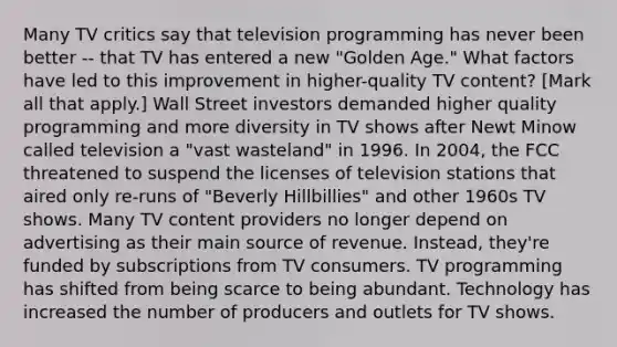 Many TV critics say that television programming has never been better -- that TV has entered a new "Golden Age." What factors have led to this improvement in higher-quality TV content? [Mark all that apply.] Wall Street investors demanded higher quality programming and more diversity in TV shows after Newt Minow called television a "vast wasteland" in 1996. In 2004, the FCC threatened to suspend the licenses of television stations that aired only re-runs of "Beverly Hillbillies" and other 1960s TV shows. Many TV content providers no longer depend on advertising as their main source of revenue. Instead, they're funded by subscriptions from TV consumers. TV programming has shifted from being scarce to being abundant. Technology has increased the number of producers and outlets for TV shows.