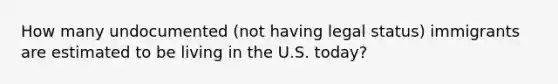 How many undocumented (not having legal status) immigrants are estimated to be living in the U.S. today?