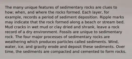 The many unique features of sedimentary rocks are clues to how; when, and where the rocks formed. Each layer, for example, records a period of sediment deposition. Ripple marks may indicate that the rock formed along a beach or stream bed. Mud cracks in wet mud or clay dried and shrank, leave a rock record of a dry environment. Fossils are unique to sedimentary rock. The four major processes of sedimentary rocks are weathering which produces particles called sediments. Wind, water, ice, and gravity erode and deposit these sediments. Over time, the sediments are compacted and cemented to form rocks.