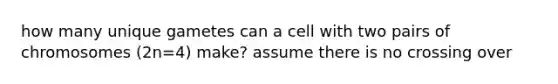 how many unique gametes can a cell with two pairs of chromosomes (2n=4) make? assume there is no crossing over