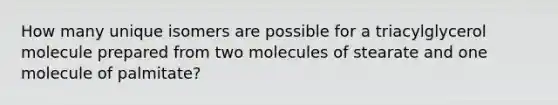 How many unique isomers are possible for a triacylglycerol molecule prepared from two molecules of stearate and one molecule of palmitate?