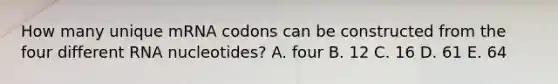 How many unique mRNA codons can be constructed from the four different RNA nucleotides? A. four B. 12 C. 16 D. 61 E. 64