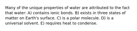 Many of the unique properties of water are attributed to the fact that water: A) contains ionic bonds. B) exists in three states of matter on Earth's surface. C) is a polar molecule. D) is a universal solvent. E) requires heat to condense.