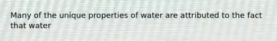 Many of the unique properties of water are attributed to the fact that water