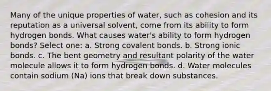 Many of the unique properties of water, such as cohesion and its reputation as a universal solvent, come from its ability to form hydrogen bonds. What causes water's ability to form hydrogen bonds? Select one: a. Strong covalent bonds. b. Strong ionic bonds. c. The bent geometry and resultant polarity of the water molecule allows it to form hydrogen bonds. d. Water molecules contain sodium (Na) ions that break down substances.