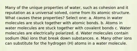 Many of the unique properties of water, such as cohesion and it reputation as a universal solved, come from its atomic structure. What causes these properties? Select one: a. Atoms in water molecules are stuck together with atomic bonds. b. Atoms in water molecules are stuck together with covalent bonds c. Water molecules are electrically polarized. d. Water molecules contain sodium (Na) ions that break down substances. e. Many other ions can substitute for the hydrogen (H) atoms in a water molecule.