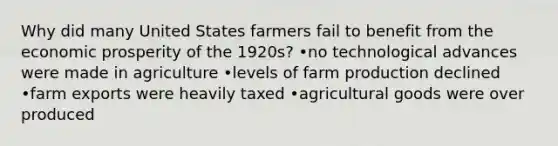 Why did many United States farmers fail to benefit from the economic prosperity of the 1920s? •no technological advances were made in agriculture •levels of farm production declined •farm exports were heavily taxed •agricultural goods were over produced