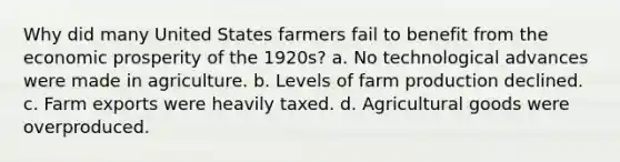 Why did many United States farmers fail to benefit from the economic prosperity of the 1920s? a. No technological advances were made in agriculture. b. Levels of farm production declined. c. Farm exports were heavily taxed. d. Agricultural goods were overproduced.