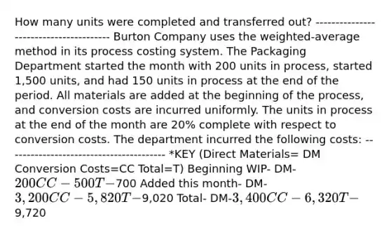 How many units were completed and transferred out? --------------------------------------- Burton Company uses the weighted-average method in its process costing system. The Packaging Department started the month with 200 units in process, started 1,500 units, and had 150 units in process at the end of the period. All materials are added at the beginning of the process, and conversion costs are incurred uniformly. The units in process at the end of the month are 20% complete with respect to conversion costs. The department incurred the following costs: ---------------------------------------- *KEY (Direct Materials= DM Conversion Costs=CC Total=T) Beginning WIP- DM-200 CC-500 T-700 Added this month- DM-3,200 CC-5,820 T-9,020 Total- DM-3,400 CC-6,320 T-9,720