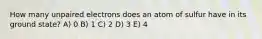 How many unpaired electrons does an atom of sulfur have in its ground state? A) 0 B) 1 C) 2 D) 3 E) 4