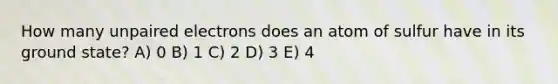 How many unpaired electrons does an atom of sulfur have in its ground state? A) 0 B) 1 C) 2 D) 3 E) 4