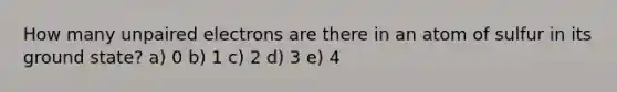 How many unpaired electrons are there in an atom of sulfur in its ground state? a) 0 b) 1 c) 2 d) 3 e) 4