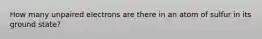 How many unpaired electrons are there in an atom of sulfur in its ground state?