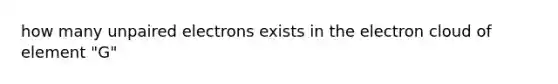 how many unpaired electrons exists in the electron cloud of element "G"