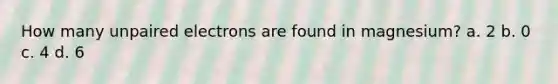 How many unpaired electrons are found in magnesium? a. 2 b. 0 c. 4 d. 6