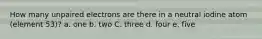 How many unpaired electrons are there in a neutral iodine atom (element 53)? a. one b. two C. three d. four e. five