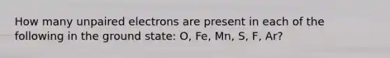 How many unpaired electrons are present in each of the following in the ground state: O, Fe, Mn, S, F, Ar?