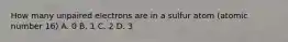 How many unpaired electrons are in a sulfur atom (atomic number 16) A. 0 B. 1 C. 2 D. 3